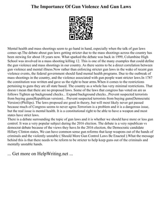 The Importance Of Gun Violence And Gun Laws
Mental health and mass shootings seem to go hand in hand, especially when the talk of gun laws
comes up.The debate about gun laws getting stricter due to the mass shootings across the country has
been stewing for about 18 years now. What sparked the debate was back in 1999, Columbine High
School was involved in a mass shooting killing 12. This is one of the many examples that could define
the gun violence and mass shootings in our country. As there seems to be a direct correlation between
gun violence and mental illness.Now rather than enforcing stricter gun laws in the wake of recent gun
violence events, the federal government should fund mental health programs. Due to the outbreak of
mass shootings in the country, and the violence associated with gun people want stricter laws.In 1787
the constitution was written and gave us the right to bear arms.When it comes to the restrictions
pertaining to guns they are all state based. The country as a whole has very minimal restrictions. That
doesn t mean that there are no proposed laws. Some of the laws that congress has voted on are as
follows Tighten up background checks... Expand background checks...Prevent suspected terrorists
from buying guns(Republican version)... Prevent suspected terrorists from buying guns(Democratic
Version) (Phillips). The laws proposed are good in theory, but will most likely never get passed
because much of Congress seems to never agree.Terrorism is a problem and it is a dangerous issue,
but the real issue is mental health. It is a constitutional right to be able to have a weapon and most
states have strict laws.
There is a debate surrounding the topic of gun laws and it is whether we should have more or less gun
control. It was a very popular subject during the 2016 election. The debate is a very republican vs
democrat debate because of the views they have.In the 2016 election, the Democratic candidate
Hillary Clinton states, We can have common sense gun reforms that keep weapons out of the hands of
criminals and the violently unstable ( Should More Gun Control Laws Be Enacted ).What the message
behind this is that there needs to be reform to be stricter to help keep guns out of the criminals and
mentally unstable hands.
... Get more on HelpWriting.net ...
 