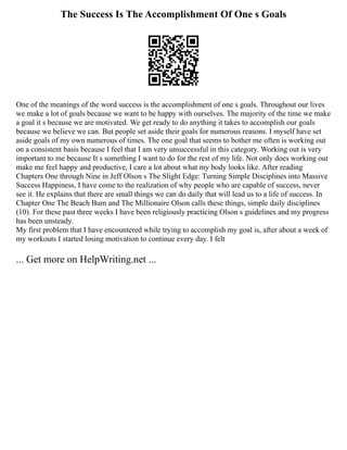 The Success Is The Accomplishment Of One s Goals
One of the meanings of the word success is the accomplishment of one s goals. Throughout our lives
we make a lot of goals because we want to be happy with ourselves. The majority of the time we make
a goal it s because we are motivated. We get ready to do anything it takes to accomplish our goals
because we believe we can. But people set aside their goals for numerous reasons. I myself have set
aside goals of my own numerous of times. The one goal that seems to bother me often is working out
on a consistent basis because I feel that I am very unsuccessful in this category. Working out is very
important to me because It s something I want to do for the rest of my life. Not only does working out
make me feel happy and productive, I care a lot about what my body looks like. After reading
Chapters One through Nine in Jeff Olson s The Slight Edge: Turning Simple Disciplines into Massive
Success Happiness, I have come to the realization of why people who are capable of success, never
see it. He explains that there are small things we can do daily that will lead us to a life of success. In
Chapter One The Beach Bum and The Millionaire Olson calls these things, simple daily disciplines
(10). For these past three weeks I have been religiously practicing Olson s guidelines and my progress
has been unsteady.
My first problem that I have encountered while trying to accomplish my goal is, after about a week of
my workouts I started losing motivation to continue every day. I felt
... Get more on HelpWriting.net ...
 