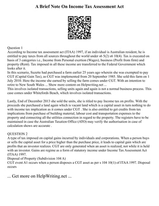 A Brief Note On Income Tax Assessment Act
Question 1
According to Income tax assessment act (ITAA) 1997, if an individual is Australian resident, he is
entitled to pay taxes from all sources throughout the world under s6 5(2) s6 10(4). Tax is executed on
basis of 3 categories i.e., Income from Personal exertion (Wages), business (Profit from firm) and
property (Rent). Tax imposed in all these income are transferred to the Federal Government which
looks after it.
In this scenario, Suzette had purchased a farm earlier 25 years ago wherein she was exempted to pay
CGT (Capital Gain Tax), as CGT was implemented from 20 September 1985. She sold this farm on 1
July 2010. Here the income she earned by selling the farm comes under CGT. With an intention to
retire to New South Wales ... Show more content on Helpwriting.net ...
This involves isolated transactions, selling units again and again is not a normal business process. This
case comes under Whitefords Beach, which involves isolated transactions.
Lastly, End of December 2013 she sold the units, she is titled to pay Income tax on profits. With the
proceeds she purchased a land again which is vacant land which is a capital asset in turn nothing to do
with income tax implication as it comes under CGT . She is also entitled to get credits from tax
implications from purchase of building material, labour cost and transportation expenses to the
property and connecting all the utilities connection in regard to the property. The registers have to be
maintained in case the Australian Taxation Office (ATO) may verify the authorisation in case of
calculation shows are accurate .
QUESTION 2
A type of tax imposed on capital gains incurred by individuals and corporations. When a person buys
or sells the capital asset for a price higher than the purchase price, it leads to capital gain which are
profits that an investor realizes. CGT are only generated when an asset is realized, not while it is held
with an investor. Gains are regime as a form of statutory income under Income Tax Assessment Act
(ITAA) 1997.
Disposal of Property (Subdivision 104 A)
CGT event A1 occurs when a person disposes a CGT asset as per s 104 10(1) of ITAA 1997. Disposal
occurs
... Get more on HelpWriting.net ...
 