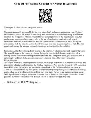 Code Of Professional Conduct For Nurses In Australia
Nurses practice in a safe and competent manner.
Nurses are personally accountable for the provision of safe and competent nursing care. (Code of
Professional Conduct for Nurses in Australia). This means that it is the responsibility of a nurse to
maintain the competence which is required for the current practice. In the practitioner s case, her
performance was unsatisfactory especially in the use of medication, medication safety, and
intravenous medication administration. She had committed a lot of medication errors during her
employment with the hospital and the facility recorded near miss medication error as well. She was
poor in calculating the infusion rates and the amount to be diluted in the medicine.
Furthermore, she showed incapability in one of the emergency situations that took place in the ward.
She was able to press the emergency button during that time but failed to take any independent
nursing actions that could help the patient save his life. As a competent nurse, you should be able to
act promptly and think fast during an emergency situation. It is ... Show more content on
Helpwriting.net ...
The scopes mentioned referring to the education, knowledge, and extent of experience of a nurse. The
practitioner s background states that she finished Bachelor of Arts from the University of Assumption
in the Philippines. So she was not a registered nurse back in the Philippines before she came to
Australia. She didn t have any background or experience regarding nursing. She just took her nursing
course when she arrived in Australia and that may be a factor for her being incompetent as a nurse.
With regards to the emergency situation that arose, it was found out that the practitioner had lack of
pediatric experience which has been difficult for her to adjust to the pediatric care
... Get more on HelpWriting.net ...
 