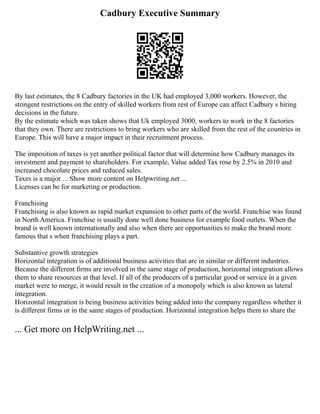 Cadbury Executive Summary
By last estimates, the 8 Cadbury factories in the UK had employed 3,000 workers. However, the
stringent restrictions on the entry of skilled workers from rest of Europe can affect Cadbury s hiring
decisions in the future.
By the estimate which was taken shows that Uk employed 3000, workers to work in the 8 factories
that they own. There are restrictions to bring workers who are skilled from the rest of the countries in
Europe. This will have a major impact in their recruitment process.
The imposition of taxes is yet another political factor that will determine how Cadbury manages its
investment and payment to shareholders. For example, Value added Tax rose by 2.5% in 2010 and
increased chocolate prices and reduced sales.
Taxes is a major ... Show more content on Helpwriting.net ...
Licenses can be for marketing or production.
Franchising
Franchising is also known as rapid market expansion to other parts of the world. Franchise was found
in North America. Franchise is usually done well done business for example food outlets. When the
brand is well known internationally and also when there are opportunities to make the brand more
famous that s when franchising plays a part.
Substantive growth strategies
Horizontal integration is of additional business activities that are in similar or different industries.
Because the different firms are involved in the same stage of production, horizontal integration allows
them to share resources at that level. If all of the producers of a particular good or service in a given
market were to merge, it would result in the creation of a monopoly which is also known as lateral
integration.
Horizontal integration is being business activities being added into the company regardless whether it
is different firms or in the same stages of production. Horizontal integration helps them to share the
... Get more on HelpWriting.net ...
 