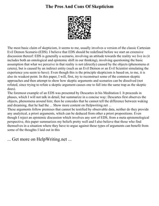 The Pros And Cons Of Skepticism
The most basic claim of skepticism, it seems to me, usually involves a version of the classic Cartesian
Evil Demon Scenario (EDS). I believe that EDS should be redefined before we start an extensive
discussion thereof: EDS is generally a scenario, involving an attitude towards the reality we live in (it
includes both an ontological and epistemic shift in our thinking), involving questioning the basic
assumption that what we perceive in that reality is not (directly) caused by the objects (phenomena et
cetera), but is caused by an indirect entity (such as an Evil Demon or an Evil Scientist simulating the
experience you seem to have). Even though this is the principle skepticism is based on, to me, it is
also its weakest point. In this paper, I will, first, try to reconstruct some of the common skeptic
approaches and then attempt to show how skeptic arguments and scenarios can be dissolved (not
refuted, since trying to refute a skeptic argument causes one to fall into the same trap as the skeptic
does).
The foremost example of an EDS was presented by Descartes in his Meditation I. It proceeds in
phases, which I will not talk in detail, but summarize in a concise way: Descartes first observes the
objects, phenomena around him; then he concedes that he cannot tell the difference between waking
and dreaming, that he had the ... Show more content on Helpwriting.net ...
These arguments follow premises that cannot be testified by observable data, neither do they provide
any analytical, a priori arguments, which can be deduced from other a priori propositions. Even
though I reject an epistemic discussion which involves any sort of EDS, from a meta epistemological
perspective, this paper summarizes my beliefs pretty well and I also believe that those who find
themselves in a situation where they have to argue against these types of arguments can benefit from
some of the thoughts I laid out in this
... Get more on HelpWriting.net ...
 