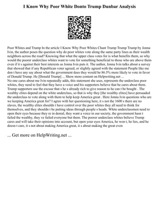 I Know Why Poor White Donto Trump Dunbar Analysis
Poor Whites and Trump In the article I Know Why Poor Whites Chant Trump Trump Trump by Jonna
Ivin, the author poses the question why do poor whites vote along the same party lines as their wealth
neighbors across the road? Knowing that what the upper class votes for is what benefits them, so why
would the poorer underclass whites want to vote for something beneficial to those who are above them
even if it s against their best interests as Jonna Ivin puts it. The author, Jonna Ivin talks about a survey
that showed that if any Republican voter agreed, or slightly agreed with the statement People like me
don t have any say about what the government does they would be 86.5% more likely to vote in favor
of Donald Trump. He [Donald Trump] ... Show more content on Helpwriting.net ...
No one cares about me Ivin repeatedly adds, this statement she uses, represents the underclass poor
whites, they need to feel that they have a voice and his supporters believe that he cares about them.
Trump supporters use the excuse that s he s already rich to give reason to he can t be bought . The
wealthy elites depend on the white underclass, so that is why they [the wealthy elites] have persuaded
the underclass to vote along with them to help keep America great . Here Jonna Ivin questions who are
we keeping America great for? I agree with her questioning here, it s not the 1600 s there are no
slaves, the wealthy elites shouldn t have control over the poor whites they all need to think for
themselves, and they shouldn t be putting ideas through people s heads. White underclassmen need to
open their eyes because they re in denial, they want a voice in our society, the government hasn t
failed the wealthy, they ve failed everyone but them. The poorer underclass whites believe Trump
cares and will take their opinions into account, but open your eyes America, he won t, he lies, and he
doesn t care, it s not about making America great, it s about making the great even
... Get more on HelpWriting.net ...
 