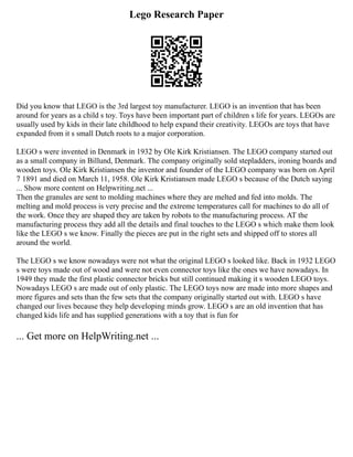 Lego Research Paper
Did you know that LEGO is the 3rd largest toy manufacturer. LEGO is an invention that has been
around for years as a child s toy. Toys have been important part of children s life for years. LEGOs are
usually used by kids in their late childhood to help expand their creativity. LEGOs are toys that have
expanded from it s small Dutch roots to a major corporation.
LEGO s were invented in Denmark in 1932 by Ole Kirk Kristiansen. The LEGO company started out
as a small company in Billund, Denmark. The company originally sold stepladders, ironing boards and
wooden toys. Ole Kirk Kristiansen the inventor and founder of the LEGO company was born on April
7 1891 and died on March 11, 1958. Ole Kirk Kristiansen made LEGO s because of the Dutch saying
... Show more content on Helpwriting.net ...
Then the granules are sent to molding machines where they are melted and fed into molds. The
melting and mold process is very precise and the extreme temperatures call for machines to do all of
the work. Once they are shaped they are taken by robots to the manufacturing process. AT the
manufacturing process they add all the details and final touches to the LEGO s which make them look
like the LEGO s we know. Finally the pieces are put in the right sets and shipped off to stores all
around the world.
The LEGO s we know nowadays were not what the original LEGO s looked like. Back in 1932 LEGO
s were toys made out of wood and were not even connector toys like the ones we have nowadays. In
1949 they made the first plastic connector bricks but still continued making it s wooden LEGO toys.
Nowadays LEGO s are made out of only plastic. The LEGO toys now are made into more shapes and
more figures and sets than the few sets that the company originally started out with. LEGO s have
changed our lives because they help developing minds grow. LEGO s are an old invention that has
changed kids life and has supplied generations with a toy that is fun for
... Get more on HelpWriting.net ...
 