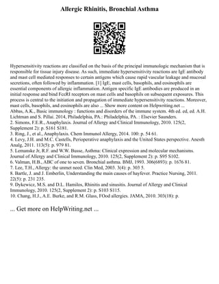 Allergic Rhinitis, Bronchial Asthma
Hypersensitivity reactions are classified on the basis of the principal immunologic mechanism that is
responsible for tissue injury disease. As such, immediate hypersensitivity reactions are IgE antibody
and mast cell mediated responses to certain antigens which cause rapid vascular leakage and mucosal
secretions, often followed by inflammation. [1] IgE, mast cells, basophils, and eosinophils are
essential components of allergic inflammation. Antigen specific IgE antibodies are produced in an
initial response and bind FcεRI receptors on mast cells and basophils on subsequent exposures. This
process is central to the initiation and propagation of immediate hypersensitivity reactions. Moreover,
mast cells, basophils, and eosinophils are also ... Show more content on Helpwriting.net ...
Abbas, A.K., Basic immunology : functions and disorders of the immune system. 4th ed. ed, ed. A.H.
Lichtman and S. Pillai. 2014, Philadelphia, PA.: Philadelphia, PA. : Elsevier Saunders.
2. Simons, F.E.R., Anaphylaxis. Journal of Allergy and Clinical Immunology, 2010. 125(2,
Supplement 2): p. S161 S181.
3. Ring, J., et al., Anaphylaxis. Chem Immunol Allergy, 2014. 100: p. 54 61.
4. Levy, J.H. and M.C. Castells, Perioperative anaphylaxis and the United States perspective. Anesth
Analg, 2011. 113(5): p. 979 81.
5. Lemanske Jr, R.F. and W.W. Busse, Asthma: Clinical expression and molecular mechanisms.
Journal of Allergy and Clinical Immunology, 2010. 125(2, Supplement 2): p. S95 S102.
6. Valman, H.B., ABC of one to seven. Bronchial asthma. BMJ, 1993. 306(6893): p. 1676 81.
7. Lee, T.H., Allergy: the unmet need. Clin Med, 2003. 3(4): p. 303 5.
8. Bartle, J. and J. Emberlin, Understanding the main causes of hayfever. Practice Nursing, 2011.
22(5): p. 231 235.
9. Dykewicz, M.S. and D.L. Hamilos, Rhinitis and sinusitis. Journal of Allergy and Clinical
Immunology, 2010. 125(2, Supplement 2): p. S103 S115.
10. Chang, H.J., A.E. Burke, and R.M. Glass, FOod allergies. JAMA, 2010. 303(18): p.
... Get more on HelpWriting.net ...
 