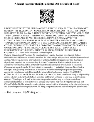 Ancient Eastern Thought and the Old Testament Essay
LIBERTY UNIVERSITY THE BIBLE AMONG THE MYTHS JOHN, N. OSWALT A SUMMARY
PAPER OF THE TEXT ANCIENT NEAR EASTERN THOUGHT AND THE OLD TESTAMENT
SUBMITTED TO DR. RANDY G. HANEY DEPARTMENT OF THEOLOGY BY 03 MARCH 2013
Table of Contents CHAPTER 1: HISTORY AND METHODS 3 CHAPTER 2: COMPARATIVE
STUDIES, SCHOLARSHIP, AND THEOLOGY 6 CHAPTER 3: SUMMARY OF THE
LITERATURE OF THE ANCIENT NEAR EAST 10 CHAPTER 4: THE GODS 14 CHAPTER 5:
TEMPLES AND RITUALS 19 CHAPTER 6: STATE AND FAMILY RELIGION 22 CHAPTER 7:
COSMIC GEOGRAPHY 25 CHAPTER 8: COSMOLOGY AND COSMOGONY 28 CHAPTER 9:
UNDERSTANDING THE PAST HUMAN ORIGINS AND ROLE 31 CHAPTER 10:
UNDERSTANDING THE PAST 34 CHAPTER 11: ENCOUNTERING THE PRESENT 38
CHAPTER 12: ... Show more content on Helpwriting.net ...
Cultural Dimensions of Theology An examination of Israelite theology goes beyond finding
similarities and differences, it should articulate the relationships which existed and clarify the cultural
context. Otherwise, the mere interpretation of text may lead to interpretation with a theological
significance based on our understanding. Scope of Comparative Study Academic attention in
comparative studies focused on either individual features or literary preservation of traditions.
Comparative research can be divided into three categories: 1) individual elements, 2) worldview
concepts, and 3) literary preservation. Conclusions Walton listed ten principles for performing
comparative studies and stated four goals for undertaking background studies. CHAPTER 2:
COMPARATIVE STUDIES, SCHOLARSHIP, AND THEOLOGY Comparative study is employed by
critical scholars in the critical study of historical and literary texts and is also used in confessional
contexts. This chapter will look at the roles comparative studies play in both the critical and
confessional contexts as well as how it is utilized for polemic purposes. Comparative Study and
Critical Scholarship Darwin s theory of evolution spurred critical scholarship in the nineteenth century
and evolution provided the groundwork for being sympathetic to the idea that religious practice and
... Get more on HelpWriting.net ...
 