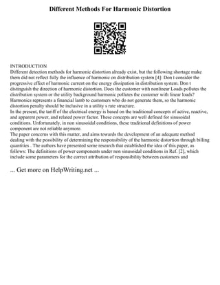 Different Methods For Harmonic Distortion
INTRODUCTION
Different detection methods for harmonic distortion already exist, but the following shortage make
them did not reflect fully the influence of harmonic on distribution system [4]: Don t consider the
progressive effect of harmonic current on the energy dissipation in distribution system. Don t
distinguish the direction of harmonic distortion. Does the customer with nonlinear Loads pollutes the
distribution system or the utility background harmonic pollutes the customer with linear loads?
Harmonics represents a financial lamb to customers who do not generate them, so the harmonic
distortion penalty should be inclusive in a utility s rate structure.
In the present, the tariff of the electrical energy is based on the traditional concepts of active, reactive,
and apparent power, and related power factor. These concepts are well defined for sinusoidal
conditions. Unfortunately, in non sinusoidal conditions, these traditional definitions of power
component are not reliable anymore.
The paper concerns with this matter, and aims towards the development of an adequate method
dealing with the possibility of determining the responsibility of the harmonic distortion through billing
quantities . The authors have presented some research that established the idea of this paper, as
follows: The definitions of power components under non sinusoidal conditions in Ref. [2], which
include some parameters for the correct attribution of responsibility between customers and
... Get more on HelpWriting.net ...
 
