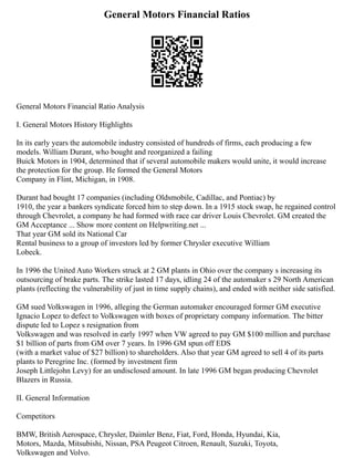 General Motors Financial Ratios
General Motors Financial Ratio Analysis
I. General Motors History Highlights
In its early years the automobile industry consisted of hundreds of firms, each producing a few
models. William Durant, who bought and reorganized a failing
Buick Motors in 1904, determined that if several automobile makers would unite, it would increase
the protection for the group. He formed the General Motors
Company in Flint, Michigan, in 1908.
Durant had bought 17 companies (including Oldsmobile, Cadillac, and Pontiac) by
1910, the year a bankers syndicate forced him to step down. In a 1915 stock swap, he regained control
through Chevrolet, a company he had formed with race car driver Louis Chevrolet. GM created the
GM Acceptance ... Show more content on Helpwriting.net ...
That year GM sold its National Car
Rental business to a group of investors led by former Chrysler executive William
Lobeck.
In 1996 the United Auto Workers struck at 2 GM plants in Ohio over the company s increasing its
outsourcing of brake parts. The strike lasted 17 days, idling 24 of the automaker s 29 North American
plants (reflecting the vulnerability of just in time supply chains), and ended with neither side satisfied.
GM sued Volkswagen in 1996, alleging the German automaker encouraged former GM executive
Ignacio Lopez to defect to Volkswagen with boxes of proprietary company information. The bitter
dispute led to Lopez s resignation from
Volkswagen and was resolved in early 1997 when VW agreed to pay GM $100 million and purchase
$1 billion of parts from GM over 7 years. In 1996 GM spun off EDS
(with a market value of $27 billion) to shareholders. Also that year GM agreed to sell 4 of its parts
plants to Peregrine Inc. (formed by investment firm
Joseph Littlejohn Levy) for an undisclosed amount. In late 1996 GM began producing Chevrolet
Blazers in Russia.
II. General Information
Competitors
BMW, British Aerospace, Chrysler, Daimler Benz, Fiat, Ford, Honda, Hyundai, Kia,
Motors, Mazda, Mitsubishi, Nissan, PSA Peugeot Citroen, Renault, Suzuki, Toyota,
Volkswagen and Volvo.
 