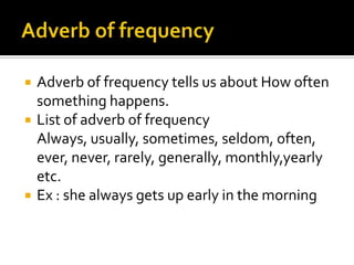 




Adverb of frequency tells us about How often
something happens.
List of adverb of frequency
Always, usually, sometimes, seldom, often,
ever, never, rarely, generally, monthly,yearly
etc.
Ex : she always gets up early in the morning

 