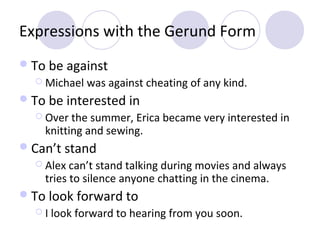 Expressions with the Gerund Form
 To be against
 Michael

was against cheating of any kind.

 To be interested in
 Over

the summer, Erica became very interested in
knitting and sewing.

 Can’t stand
 Alex

can’t stand talking during movies and always
tries to silence anyone chatting in the cinema.

 To look forward to
I

look forward to hearing from you soon.

 