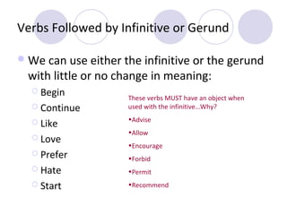 Verbs Followed by Infinitive or Gerund
 We can use either the infinitive or the gerund

with little or no change in meaning:
 Begin
 Continue
 Like
 Love
 Prefer

These verbs MUST have an object when
used with the infinitive…Why?
•Advise
•Allow
•Encourage
•Forbid

 Hate

•Permit

 Start

•Recommend

 