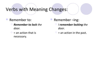 Verbs with Meaning Changes:
 Remember to:




Remember to lock the
door.
= an action that is
necessary.

 Remember –ing:




I remember locking the
door.
= an action in the past.

 