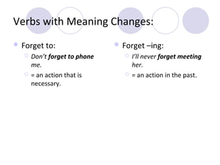 Verbs with Meaning Changes:
 Forget to:




Don’t forget to phone
me.
= an action that is
necessary.

 Forget –ing:




I’ll never forget meeting
her.
= an action in the past.

 