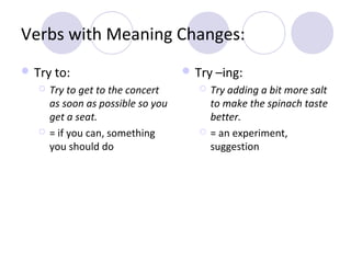 Verbs with Meaning Changes:
 Try to:




Try to get to the concert
as soon as possible so you
get a seat.
= if you can, something
you should do

 Try –ing:




Try adding a bit more salt
to make the spinach taste
better.
= an experiment,
suggestion

 