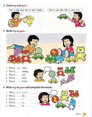 Thisis ball.Thisis your teddy.
Circlemgondgour.
3 Writemgorgour.
t Thisis- n! -- bo1,1..
2 Thisis- teddg.
3 Thisis- --cor.
4 Thisis kite.
s Thisis--,- -troin.
4 Writemgor gourondcompletethewords.
r Thisis-g-o-urt 'i-aln--
2 Thisis te-
3 Thisis c- -
4 Thisis- -- lL-
s Thisis, -- b-
Thisis my doll.Thisis your car.
Unit 2
 