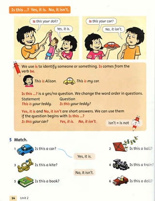 thisyourdoll?
Weuseisto identifgsomeoneorsomething.Iscomesfromthe
verbbe.
ThisisAlison.
4s
Thisismycar.
Isthis...?iso ges/noquestion.Wechongethewordorderinquestions.
Stotement Question
ThisisAourteddy. Is thisyourteddy?
Yes,it isondNo,it isn'toreshortonswers.Weconusethem
if thequestionbeginswithIsthis...?
Is thisyourcar? Yes,it is. No,it isn't. isn't= isnot
5 Motch.
Yes,it is.
'@Isthisotro-
t Isthiso cor?
Isthiso kite?
s Isthiso book?
Isthiso
Unit2
No,it isn't.
6 Isthiso do.-
 