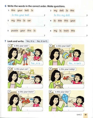 6 Writethewordsinthecorrectorder.Mokequestions.
t this Uour boLl, Is
3 mU this Is cer
s puzzle Uour this Is
?
7 Lookondwrite. Yes,it is. No,it isn't.
2 mV doLL ls this
. llt;...!i. ,:,1
4 Is kite this gour
mg Is troin this
lsthisyourdoll?
lsthisyourcar? fsthisyourteddyZ
fsthisyourtrain? lsthisyourkiteZ
Unit2
 