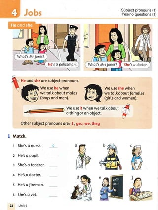 Jobs
Heondsheoresubjectpronouns.
Weusehewhen
wetotkoboutmotes
(bogsondmen).
Subjectpronouns(1)
Yes/noquestions(1)
Weuseshewhen
weto[koboutfemoles
(girLsondwomen).
Weuseit whenwetotkobout
othingoronobject.
Othersubjectpronounsor€:I, gou,we,theg'
I Motch.
t She'so nurse.
2 He'so pupil..
3 She'soteocher.
4 He'so doctor.
5 He'sofiremon.
6 She'so vet.
22 Unit4
He'sa policeman.
What'sMr Jones?
She'sa doctor.What'sMrsJones?
 