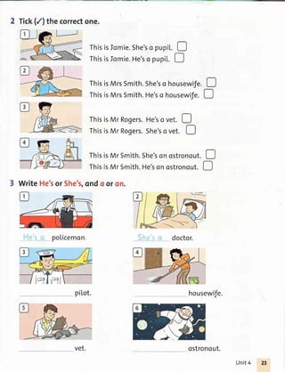 2 Tick(/) thecorrectone.
ThisisMrRogers.She'so vet. O
She'so doctor.
housewife.
= Thisisromie.she'so pupil.D
M rhisisromie.He'so pupil.
-ThisisMrsSmith.She'so housewife.O
ThisisMrsSmith.He'so housewife.D
ThisisMr Rogers.He'sovet. D
ThisisMrSmith.She'sonostronout.D
ThisisMrSmith.He'sonostronout.D
3 WriteHe'sor She's,ondo oron.
He'sa po[icemon.
pil,ot.
ostronout.
Unit4
 