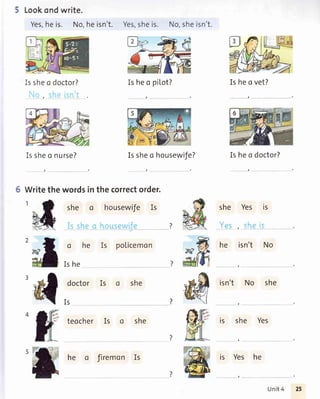 Lookondwrite.
Yes,heis. No,heisn't. Yes,sheis. No,sheisn't.
Issheo doctor?
,
Issheo nurse?
5 Writethe words
she
Is heo pil,ot?
Issheo housewife?
Is heo vet?
Is heo doctor?
she Yes is
, -t'
he isn't No
isn't No she
is she Yes
,
is Yes he
,
in thecorrectorder.
o housewifeIs
ohe
Is he
doctor
Is
teocher
Is policemon
Is she
she
?
Is
Ishe firemon
Unit4
 