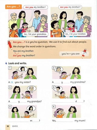 Areyoumybrother?
No,l'flIyourgrandma.
Areyoumybrother?
Yes,l'myourbrother.
Youaremq brother.
-/
Areyoumgbrother?
Lookondwrite.
A goumgsister?
mggrondpo?
Uou'yg= gouoI€
mVgrondmo?
Aregou...?iso ges/noquestion.Weuseittofindoutoboutpeople.
Wechongethewordorderinquestions.
Yes,m
Ag
.,
v
4
Unit6
mg mum!
 