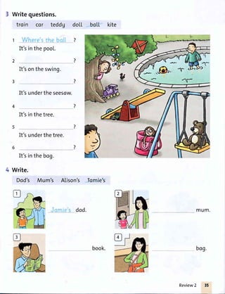 Writequestions.
troin cor teddg
1
It'sinthe pool.
2
It'sontheswing.
3
Write.
Dod's Mum's Atison's
It'sundertheseesow.
It'sinthetree.
It'sunderthetree.
It'sinthebog.
doLt
7
bc[t kite
)
4
Icnnie's
dod. mum.
bogbook.
Review2 35
 