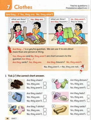 Yes/noquestions
Possessiveadjectives
Arethegdresses
Yes,thegore.
No,thegoren't.
Aretheghots?
Yes,thegore.
No,thegoren't.
Arethegsocks?
Yes,thegore.
No,thegoren't.
Aretheg...?iso ges/noquestion.Weconuseitto oskobout
morethononepersonorthing.
Yes,thegoreondNo,thegoren'toreshortonswersto the
questionAretheg...?
Arethegsocks?Yes,thegare. Aretheytrousers?No,theyaren't.
No,thegoren't.= Nc
1 Tick(/) the correctshortonswer.
Arethegshoes?
Yes,thegore.
No,thegoren't.
Arethegcoots?
Yes,thegore.
No,thegoren't.
ArethegT-shirts
Yes,thegore.
No,thegoren't.
D
D
o
D
?
o
D
?
I
l
I
l
I
I
Whatarethese?
Arethey trousers?
No,theyaren't.
They'reshorts.
,6 Unit7
 
