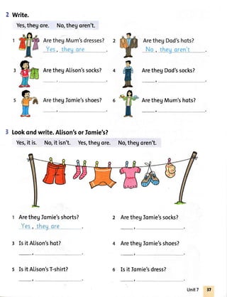 Write.
Yes,thegore. No,thegoren't.
look ondwrite.Alison'sor fomie's?
Yes,it is. No,it isn't. Yes,thegore.
egIomie'sshoes?
ArethegDod'ssocks?
-,
ArethegMum'shots?
-,
No,thegoren't.
ArethegAlison'ssocks?
-,
ArethegJomie'sshorts?
Yes, theuare
-
3 Isit ALison'shot?
_t
s Isit Alison'sT-shirt?
2 Arethegfomie'ssocks?
ArethegIomie'sshoes?
-,
Isit Iomie'sdress?
-, _t
Unit7
 