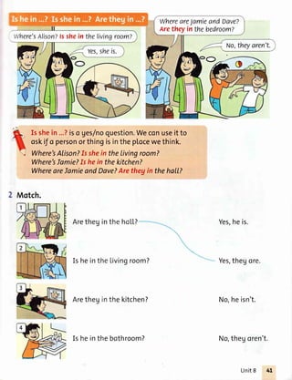 WhereareJamieandDave?
Arethey in the bedroom?
Alison?fsshein thelivingroom?
Is shein ...?iso ges/noquestion.Weconuseit to
oskif o personorthingisinthe p[ocewethink.
Where'sAlison?Is shein thelivingroom?
Where'sIamie?Is hein thekitchen?
WhereareIamieandDave?Arethegin thehall?
2 Motch.
Aretheginthe hol,l,?
Is heinthe Livingroom?
Aretheginthe kitchen?
Yes,heis.
Yes,thegore.
No,heisn't.
No,thegoren't.Is heinthe bothroom?
Unit8
 