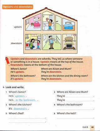 upstoirs
downstoirs
Upstoirsonddownstoirsoreodverbs.Thegtetl uswheresomeone
orsomethingisino house.Upstoirsmeonsofthetopofthehouse.
Downstoirsmeonsofthebottomofthehouse.
Where'sIamie?
He'supstairs.
It'supstairs.
Lookondwrite.
t Where'sJomie?
He's_,_r_'_rl , _.
He's ' "'i, i. ,"
r Where'sthe
WhereareAtisonandMum?
Theg'redownstairs.
Theg'redownstairs.
Where'sthebathroom? Wherearethekitchenandthediningroom?
WhereoreAlisonondMum?
Theg're
Theg're
4 Where'sthe bothroom?
It's
kitchen?
s Where'sDod? 6 Where'sthe hoil.?
Unit8
 