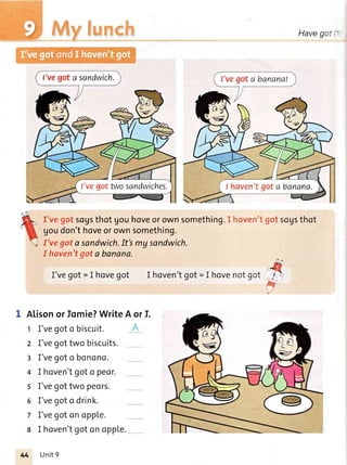 Havegot
I'veEotsogsthot gouhoveorownsomething.
goudon'thoveorownsomething.
I've got a sandwich.It'smy sandwich.
I haven'tEota banana.
I'vegot = I hovegot I hoven'tgot= I hovenotgot
l7-n
V
Alisonorfomie?WriteA orI.
1 I'vegoto biscuit.
z I'vegottwo biscuits.
3 I'vegota bonono.
4 I hoven'tgoto peor.
5 I'vegottwo peors.
6 I'vegoto drink.
7 I'vegotonoppLe.
8 I hoven'tgotonoppLe.
I'vegot.Nvosandwiches.
Unit9
 