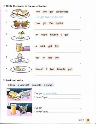 2 Writethewordsinthe correctorder.
two I've
-_'
l/" l.'i/o_
two got I've opples
oppte hoven't I got
o drink got I've
egg on got I've
hoven't I two biscuits got
Lookondwrite.
o drink qsor,dwtch onopple o biscuit
I'vegot I .rlnrlrrr.;r p
I hoven'tgot
I'vegot
got
sc't:1.,.,ish g5
sondwiches
on
6
I hoven'tgot
Unit9
 
