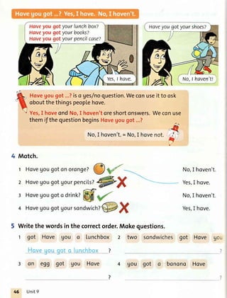 Haveyougotyourlunchbox?
HaveyougotyourbooksZ
Haveyougotyourpencilcase?
Yes,I have.
HaveyougotyourshoesT
haven't!
Hovegougot...?iso ges/noquestion.Weconuseit to osk
oboutthethingspeoplehove.
Yes,I hoveondNo,I hoven'toreshortonswers.Weconuse
themifthequestionbeginsHcvegougot...?
No,I hoven't.= No,I hove
4 Motch.
t Hovegougotonoronge?
O
z Hovegougotgourpencils?
Writethewordsinthecorrectorder.Mokequestions.
t got Hove gou o [unchbox 2 two sondwichesgot Hove gc_
on egg got Uou Hove
Unit9
No,I hoven't.
Yes,I hove.
No,I hoven't.
Yes,I hove.
Uou got o bonono Hove
46
 