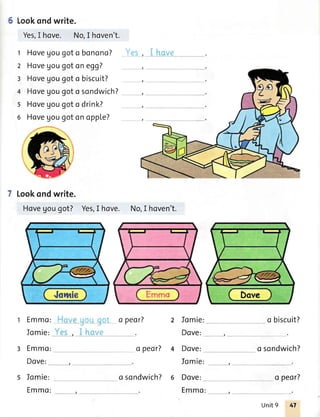 Lookondwrite.
Yes,I hove. No,I hoven't.
t Hovegougot abanono?
z Hovegougotonegg?
I Hovegougoto biscuit?
4 Hovegougoto sondwich?
s Hovegougoto drink?
6 Hovegougotonopple?
Lookondwrite.
Hovegougot? Yes,I hove. No,I hoven't.
Emmo:
Jomie:
Emmo:
Dove:
Iomie:
Emmo:
o peor?
o peor?
Jomie:
Dove:
Dove:
o biscuit?
, .,.-
o sondwich?
o sondwich? 6 Dove: o peor?
Emmot ,
Unit9 47
 