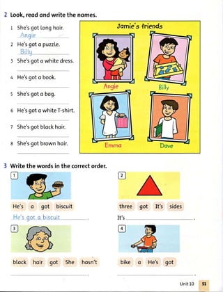 2 Look,reodondwritethenomes.
1 She'sgot longhoir.
Angie
He'sgot o puzzLe.
Billu-J
She'sgoto whitedress.
4 He'sgoto book.
5 She'sgoto bog.
6 He'sgoto whiteT-shirt.
7 She'sgotblockhoir.
8 She'sgot brownhoir.
2
3
He's o got biscuit
.'s oot o biscuitr--
Jomie'sfriends
Billy
Write
tr
thewordsinthecorrectorder.
three got It's sides
It's
block hoir got She hosn't bike o He's got
Unit10
 
