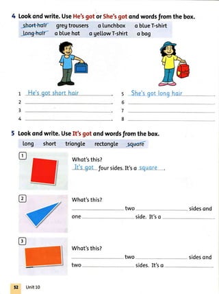 Lookondwrite.UseHe'sgotor She'sgotondwordsfrom the box.
gregtrousers o[unchbox o blueT-shirt
o btuehot o gellowT-shirt obog
She'soot [onohoir
-
Lookondwrite.Uselt'sgotondwordsfromthebox.
long short triongle rectongle
Whot'sthis?
foursides.It'so
Whot'sthis?
two sidesond
side.It'so
t3l-,
,2 Unit10
Whot'sthis?
two
sides.It'so
sidesond
 