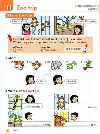 Presentsimple:/ike
Adject
I LikeondI don'tlikeorepresentsimpteformsoftheverb[ike.
WeusethepresentsimpletotoLkoboutthingsthotoretruenow.
Affirmotive
@ I like
Negotive
€) r don't like
Motch.
I likemonkeys. don't lil<esnake:
WriteI [ikeorI don'tl.ike.
o
giraffes. monke5,s
Unit11
 