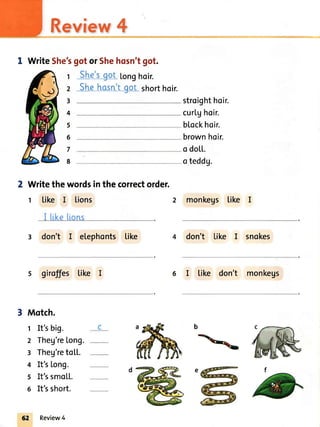 Review4
I WriteShe'sgotorShehosn'tgot.
She'sgot Longhoir.
Shehasn'tqot shorthoir.---_------------
Writethewordsinthecorrectorder.
t Like I lions
I tikelrons
3 don't I etephonts tike
s giroffes Like I
Motch.
t It'sbig.
2 Theg're[ong.
3 Theg'retoLL.
4 It's[ong.
5 It'ssmo[[.
6 It'sshort.
stroighthoir.
curlghoir.
blockhoir.
brownhoir.
o dotL.
oteddg.
2 monkegs like I
4 don't Like I snokes
6 I tike don't monkegs
1
2
3
4
5
6
7
8
b
62 Review4
 