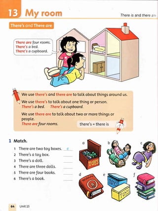 :J* Thereis andthere:
Therearefourrooms.
There'sa bed.
There'sa cupboard.
Weusethere'sondthereoretoto[koboutthingsoroundus.
Weusethere'stoto[koboutonethingorperson.
There'sa bed. There'sa cupboard.
Weusethereoretotol.kobouttwoormorethingsor
peopLe.
Therearefour rooms. there's=thereis
i
Motch.
t Thereoretwo tog boxes.
2 There'so tog box.
r There'so do[[.
4 ThereorethreedoL[s.
s Thereorefour books.
6 There'so book.
64 Unit13
 