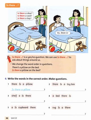 ls therea shoe?
ls therea sock?
ls therea boy?
Yes,thereisl
Isthere...?iso ges/noquestion.WeconuseIsthere...?to
oskoboutthingsoroundus.
Wechongethewordorderinquestions.
There'sopillowonthebed.
Is thereapitlowonthebed?
Writethewordsinthecorrectorder.Mokequestions.
t there Is o pil.Low
3 sheLfo Is there
2 there Is o tog box
4 a bed there Is
o Is cupboordthere
Unit13
rug Is o there
 