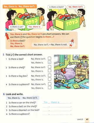 No,thereisn't.lstherea train?
isn'toreshortonswers.Wecon
eginsIsthere...?
Yes,thereis.
No,thereisn't.
No,thereisn't.= No,thereisnot.
5 Tick(/) thecorrectshortonswer.
t Isthereo bed? No,thereisn't.
Yes,thereis.
2 Isthereo sheLf? No,thereisn't
Yes,thereis.
I Isthereo tog box? No,thereisn't.
Yes,thereis.
4 Isthereo cupboord?No,thereisn't.
Yes,thereis.
6 Lookondwrite.
Yes,thereis. No,thereisn't.
1 Isthereo coronthesheLf?
2 Isthereo botlonthesheLf?
3 Isthereo b[onketonthebed?
4 Isthereo cupboord?
o
a
D
D
D
o
D
o
Unit13
 