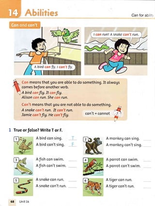 r..l
i sr
at
Canforab
Conmeonsthot Uouoreobleto dosomething.It olwogs
comesbeforeonotherverb.
A birdcanfly. It canfly.
Alisoncanrun.Shecanrun.
Con'tmeonsthotUouorenotobleto dosomething.
A snakecan'trun.It can'trun.
Iamiecan'tfly.Hecan'tfly.
1 Trueor folse?WriteTorF.
con't = Coflflot
Afishconswim.
Afishcon'tswim.
A snokeconrun.
A snokecon'trun.
A monkegconsing.
A monkegcon'tsing.
A porrotconswim.
A porrotcon'tswim.
Atigerconrun.
Atigercon'trun.
I canrun!Asnakecan'trun.
A birdcanfly.l can'tfly.
Unit14
 