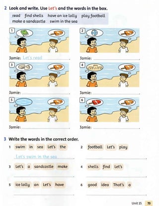 Lookondwrite. UseLet'sondthe wordsin the box.
-reod'findshells hoveoniceLol.tg ptogfootboLL
mokeo sondcostleswimintheseo
fomie: Lels-reqd
fomie: Jomie:
Iomie: Iomie:
Writethewordsinthe correctorder.
t swim in seo Let's the 2 footbol.l.Let's pl.og
L-et'sswint ,,-,:^.a:,,.
3 Let's o sondcostlemoke she[[s find Let's
s icetoLLg on Let's hove 6 good ideo Thot's o
UnitL5
 