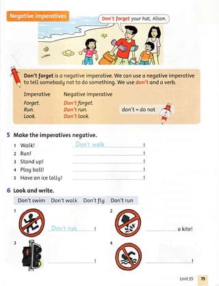 Don'tforgetyourhat,Alison.
@
aF
Negotiveimperotive
Don'tforget.
Don'trun.
Don'ttook.
don't= donot
I
Moketheimperotivesnegotive.
t Wo[k!
2 Run!
3 Stondup!
4 Pl,ogboLL!
s Hoveon ice[oLLg!
6 Lookondwrite.
Don'tswim Don'twoLk Don'tflg Don'trun
I
I
I
I
I
o kite!
rtive.Weconuseo negotiveimperotive
thing.Weusedon'tondo verb.
Imperotive
Forget.
Run.
Look.
Unit15
 