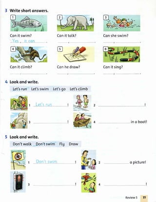 3 Writeshortonswers.
Conit swim? Conittotk?
,
Con it climb? Conhedrow?
- -" t , ---
4 Lookondwrite.
Let'srun Let'sswim Let'sgo
5 Lookondwrite.
Don'two[k Don'tswim Ftg Drow
tr
Con sheswim?
Conit
_l
ino boot!
o picture!
il,
sing?
Let'scl.imb
I
Review5
 
