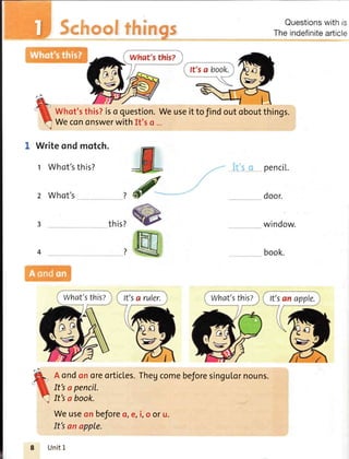 Questionswithis
Theindefinitearticle
Writeondmotch.
t Whot'sthis?
z Whot's
It'sanapple.
Unit1
this?
penci[.
door.
window.
book.7
Whot'sthis?iso question.Weuseittofindoutoboutthings.
Wecononswerwithlt'so ...
d
@
ru
Aondonoreorticles.Thegcomebeforesingulornouns.
It'sapencil.
It'so book.
Weuseonbeforeo,e,i,o oru.
What'sthisZ What'sthisz
 