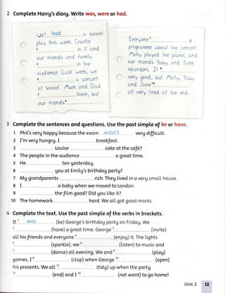 2 CompleteHorrg'sdiorg.Writewos,wereor hod.
Ve l- hgd --- ct schoo
p^y ftnis^/eeKItrcrrie
' in it nnd
Iveryone
prog(ctmmectboul 1'heccn.c?ri
Aolly playedfhe g,ictr,c,:.ni.
t'rerfriends Suzy crnCi:.n,?
ftco(Jeft fl '
ve flood,but Acy, Suzu
ou( frtenCscrnCfcrmiY
in fire
c.udience.LcrsIweeK,ve
(L conc€fl
r h , Cr[d Jc.ng
to_
crf schoo Aum cinC Uat
crll ve(y fired al the :nl
ou/ friends
6
3 Completethe sentencesondquestions.Usethe postsimpleof beor hove.
1 Phi['sverghoppgbecousetheexom wosn't vergdifficuLt.
2 I'mverghungrg.I breokfost.
3 -., Louise cokeof thecof6?
4 Thepeopleintheoudience o greottime.
5 He tengesterdog.
6 gouot Emilg'sbirthdogportg?
7 Mg grondporents-- -- rich.ThegLivedino vergsmollhouse.
8 I o bobgwhenwe movedto London.
e thefilmgood?Didgoulikeit?
10 Thehomework hord.WeoLLgotgoodmorks.
4 Completethe text. Usethe postsimpleof the verbsin brockets.
It I - Wgs (be)George'sbirthdogportgonFridog.We
(hove)o greottime.George' (invite)
oLLhisfriendsondevergoneo (enjog)it.TheLights
(sporkl.e),weu (Listen)tomusicond
--(donce)oLLevening.Weond (pLoU)
gomes.I'---- (clop)whenGeorge'! (open)
hispresents.WeoLL" - (tidU)upwhentheportg
12 (end)ondI i1-- (notwont)togohome!
Unit2 13
 