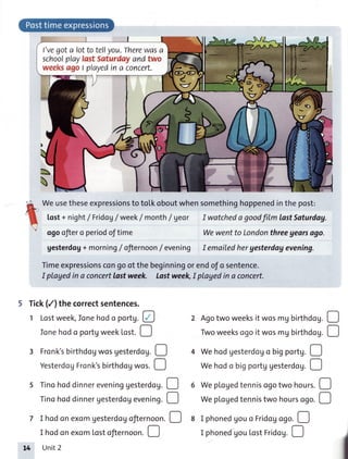 l'vegota lottoteflyou.Therewasa
schoofplaylastSaturdayandtwo
weeksagoI playedina concert.
L

Weusetheseexpressionsto to[koboutwhensomethinghoppenedinthepost:
lost+night/ Fridoglweek/month/geor IwatchedagoodfitmlastSaturdag.
ogoofiero periodoftime Wewentto Londonthreegearsago.
gesterdog+ morning/ oJternoon/ evening I emoiledhergesterdogevening.
Timeexpressionscongoofthebeginningorendofo sentence.
I playedin a concertlastweek. Lastweek,Iplayedin a concert.
Tick(/) thecorrectsentences.
1 Lostweek,Jonehodo portg.@
5 Tinohoddinnereveninggesterdog.
Tinohoddinnergesterdogevening.
D
o
2 Agotwoweeksit wosmg birthdog.D
fonehodo portgweekLost.! Twoweeksogoit wosmgbirthdoU.D
3 Fronk'sbirthdogwosgesterdogD 4 Wehodgesterdogobigportg.
YesterdogFronk'sbirthOog*os. [_l WehodobigportggesterdoUO
6 Weplogedtennisogotwo hours.D
Weplogedtennistwo hourcogo.!
7 I hodonexomgesterdogofiernoonD 8 I phonedgouo Fridogogo.O
I hodonexomtostofternoon.[-l
Unit2
I phonedgou[ostrridog.!
 