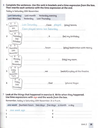 Completethesentences.Utetfi6 verbin brucketsondotimeexpressionfromthe box.
Thenrewriteeochsententewith thetimeexpressionof theend.
TodogisSoturdog15thNovember.
LostSoturdog ,Ctore ptoged htog)tennis.
CloreploqedtennislostSoturdou.
(be)mgbirthdog.
Ioson (ptog)bodmintonwithHenrg.
(tidg)mgroom.
we (wotch)o plogotthetheotre.
I
t
I
Dod (phone)Roger.
Lookof thethingsthot hoppenedinexercise6.Writewhenfteg hoppened.
Usetimeexprcssionswith ogoondthewordsfiomfte bq.
Remember,todogisSoturdoglSthNovember.Itis9am.
2
4;
6
1
3
5
oneweekooo
 