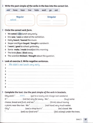 Regu[or
-qske-d -
Writethepostsimpleoftheverbsintheboxintothecorrect[ist.
#Y hove heor live hote woit oo eot
 ,,/
Circlethecorrectverbform.
1 Weeoted/(dlErlunchvergeorlg.
2 Ericsow/ seeno robotoftheexhibition.
3 Ho|'[gheord/ heoredthemusic.
4 losperondRgonbuged/ boughto sondwich.
5 I went/ goedto schoolgesterdog.
6 lomie moke/ modebreokfostthismorning.
7 Thebirdsftew/tLiedowog.
8 Thescientistthinked/ thoughtoboutthequestion.
Lookof exercise3.Writenegotivesentences.
r __W_edidn't__qq_t_.LunEh_veruearlu
2
3_
4
5_
6
7
8
5 Completethetext.Usethe postsimpleof theverbin brockets.
OLtgondI i - - Went (go)too LoveLgoldviLl.ogeLostweekend.
It2 _ - (notbe)vergfor owog.WeI (bug)some
cheese,breodondfruit,ondwe' - (think)obouthoving
o picnicneortheriver.We'- (nothove)vergmuchwoter.
OLLgi - (see)o shopbutit ?
- (be)closed.We
- (eot)ourfoodond1--- (foLtosl.eep)underthetrees.
Unit3
 